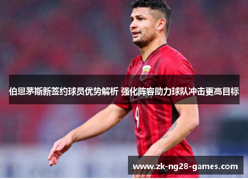 伯恩茅斯新签约球员优势解析 强化阵容助力球队冲击更高目标