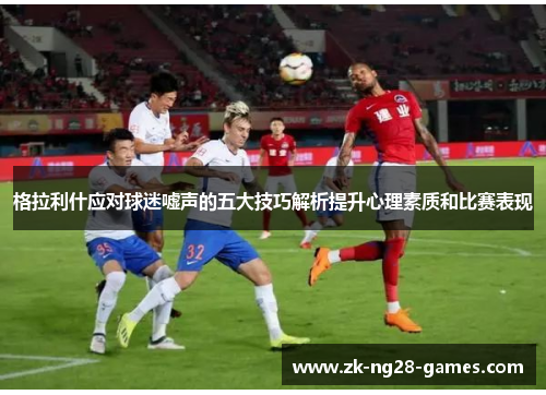 格拉利什应对球迷嘘声的五大技巧解析提升心理素质和比赛表现