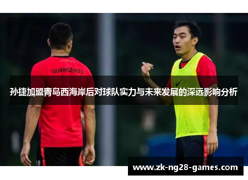 孙捷加盟青岛西海岸后对球队实力与未来发展的深远影响分析