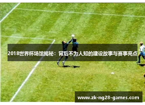 2018世界杯场馆揭秘：背后不为人知的建设故事与赛事亮点