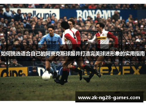 如何挑选适合自己的阿贾克斯球服并打造完美球迷形象的实用指南