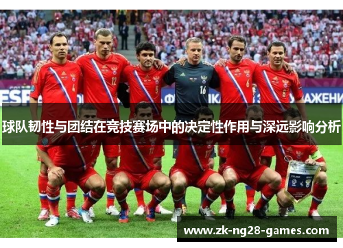 球队韧性与团结在竞技赛场中的决定性作用与深远影响分析