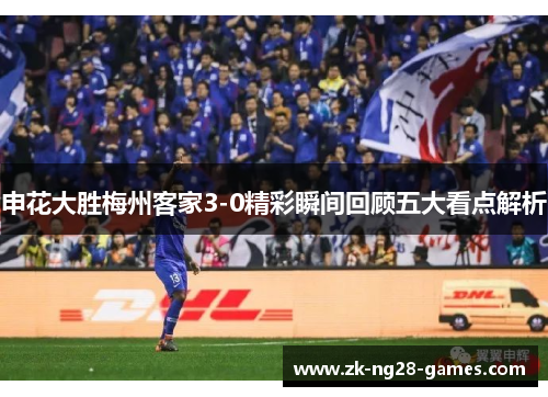 申花大胜梅州客家3-0精彩瞬间回顾五大看点解析