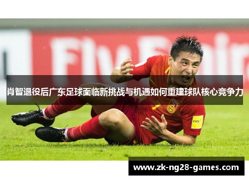肖智退役后广东足球面临新挑战与机遇如何重建球队核心竞争力