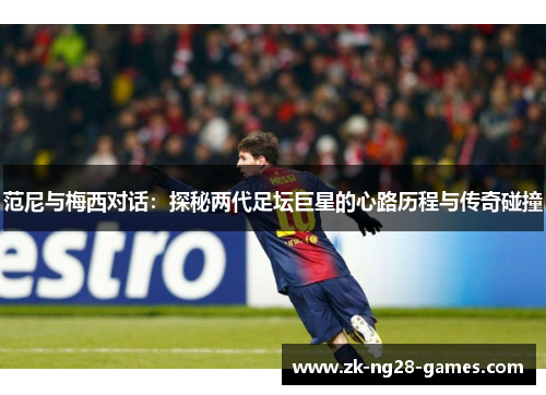 范尼与梅西对话：探秘两代足坛巨星的心路历程与传奇碰撞