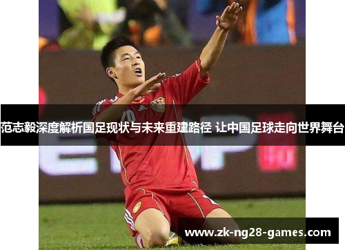 范志毅深度解析国足现状与未来重建路径 让中国足球走向世界舞台
