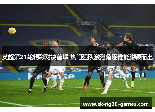 英超第21轮精彩对决前瞻 热门强队激烈角逐谁能脱颖而出