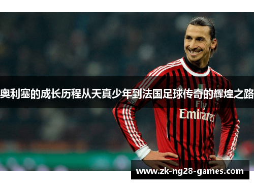 奥利塞的成长历程从天真少年到法国足球传奇的辉煌之路