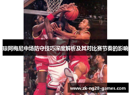 琼阿梅尼中场防守技巧深度解析及其对比赛节奏的影响