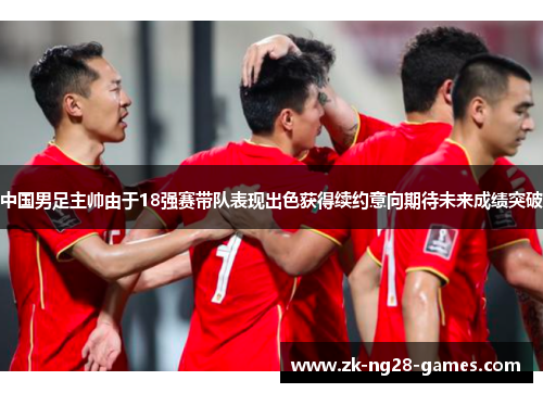 中国男足主帅由于18强赛带队表现出色获得续约意向期待未来成绩突破